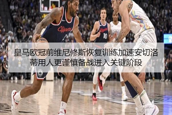 皇马欧冠前维尼修斯恢复训练加速安切洛蒂用人更谨慎备战进入关键阶段